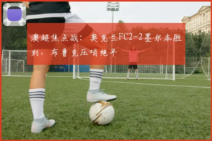 澳超焦点战：奥克兰FC2-2墨尔本胜利，布鲁克压哨绝平