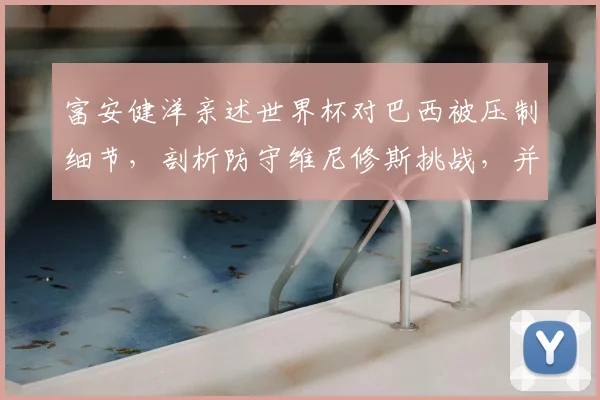 富安健洋亲述世界杯对巴西被压制细节，剖析防守维尼修斯挑战，并坚定未来重返英超踢球目标