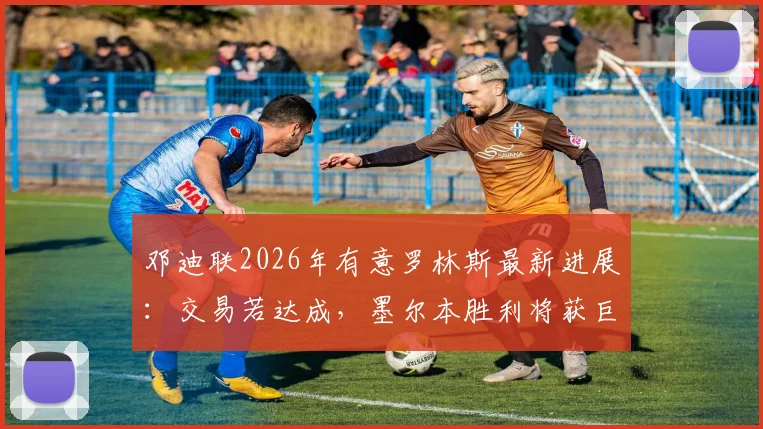 邓迪联2026年有意罗林斯最新进展:交易若达成,墨尔本胜利将获巨额转会补偿金详解