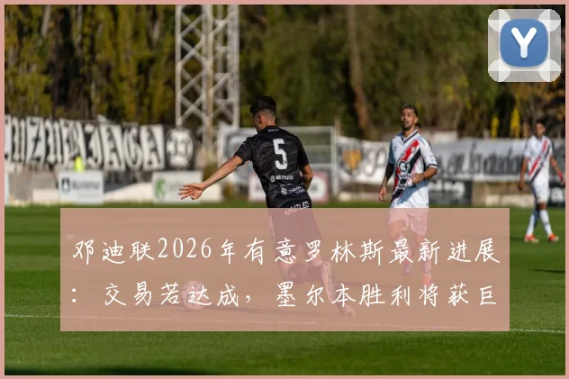 邓迪联2026年有意罗林斯最新进展:交易若达成,墨尔本胜利将获巨额转会补偿金详解