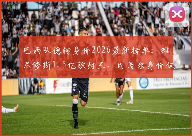 巴西队德转身价2026最新榜单：维尼修斯1.5亿欧封王，内马尔身价仅千万欧元