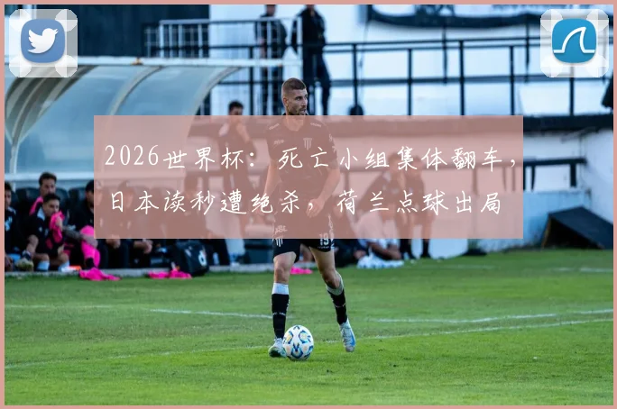 2026世界杯:死亡小组集体翻车,日本读秒遭绝杀,荷兰点球出局