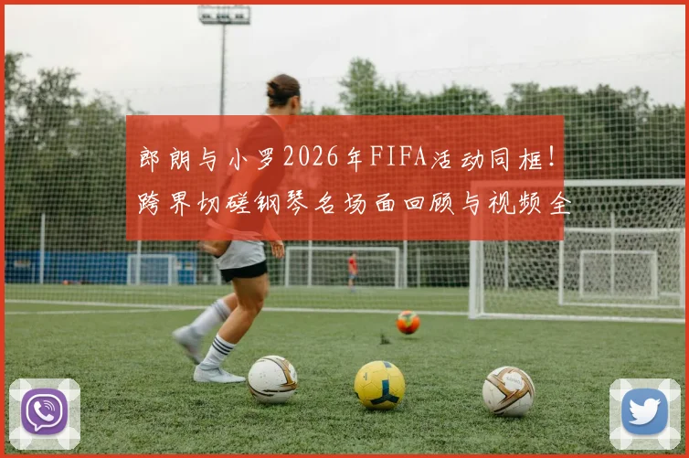 郎朗与小罗2026年FIFA活动同框!跨界切磋钢琴名场面回顾与视频全解析