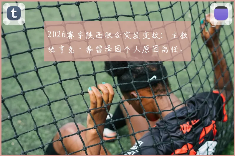 2026赛季陕西联合突发变故：主教练亨克·弗雷泽因个人原因离任，球队未来走势与继任者猜想