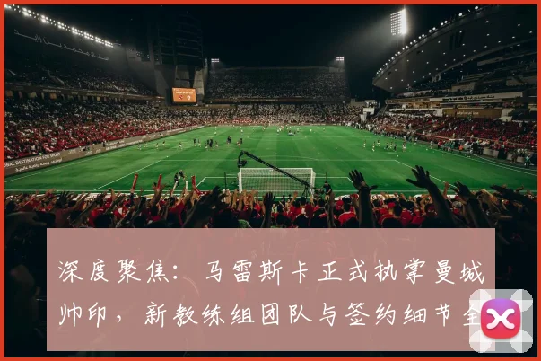 深度聚焦：马雷斯卡正式执掌曼城帅印，新教练组团队与签约细节全解析