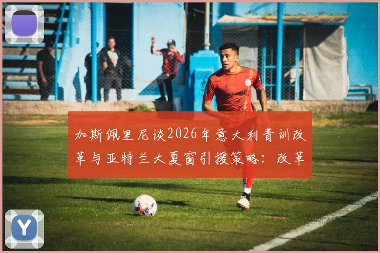 加斯佩里尼谈2026年意大利青训改革与亚特兰大夏窗引援策略：改革痛点与球队规划全解析