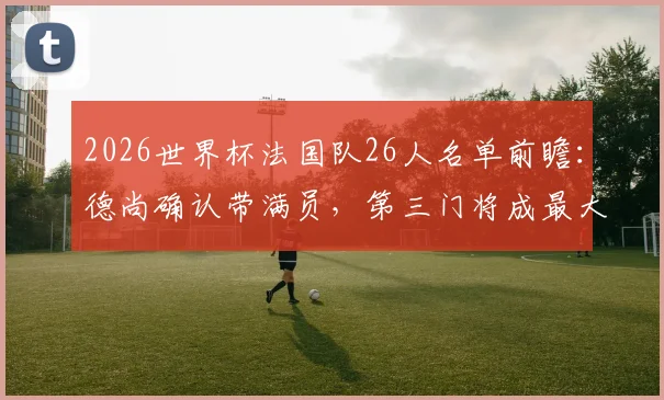 2026世界杯法国队26人名单前瞻:德尚确认带满员,第三门将成最大悬念与候选人解析