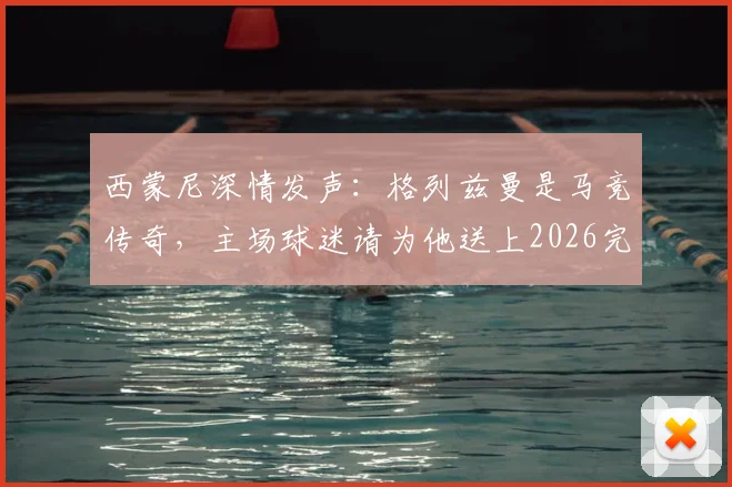 西蒙尼深情发声：格列兹曼是马竞传奇，主场球迷请为他送上2026完美告别