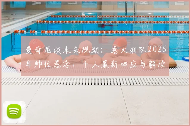 曼奇尼谈未来规划:意大利队2026年帅位悬念,个人最新回应与解读