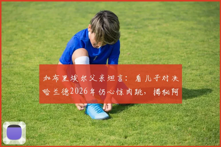 加布里埃尔父亲坦言:看儿子对决哈兰德2026年仍心惊肉跳,揭秘阿森纳铁闸的防守秘诀与成长之路