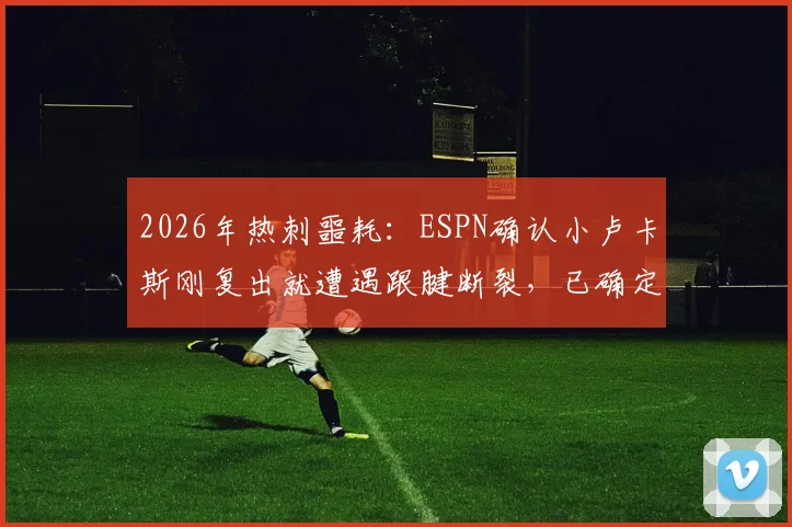2026年热刺噩耗：ESPN确认小卢卡斯刚复出就遭遇跟腱断裂，已确定手术将赛季报销