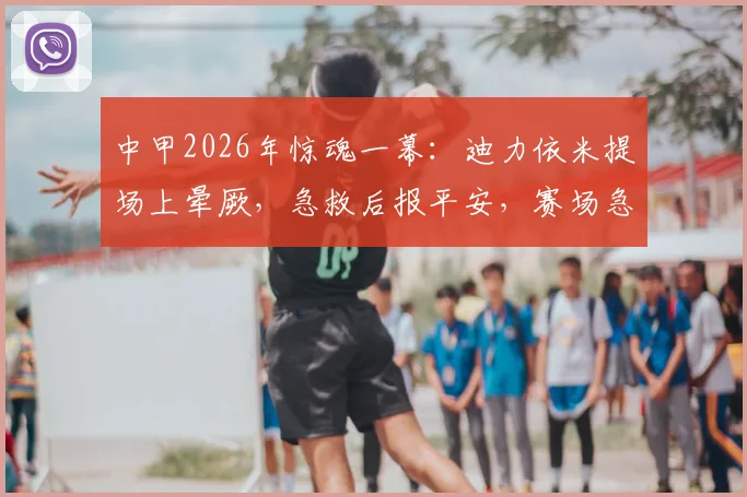 中甲2026年惊魂一幕：迪力依米提场上晕厥，急救后报平安，赛场急救流程引关注