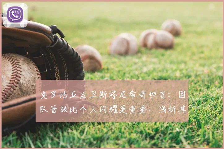 克罗地亚后卫斯塔尼希奇坦言：团队晋级比个人闪耀更重要，浅析其在2026世界杯的关键作用
