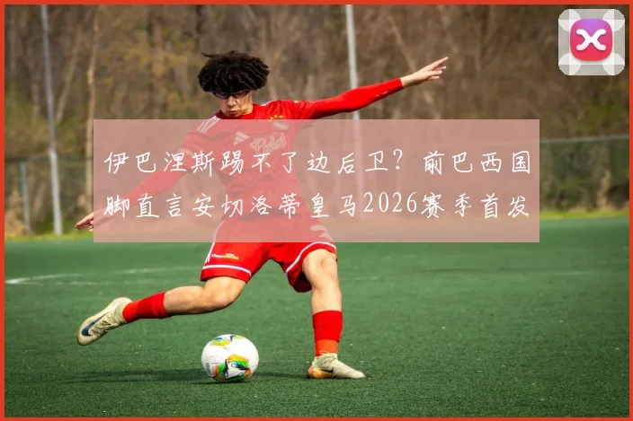伊巴涅斯踢不了边后卫?前巴西国脚直言安切洛蒂皇马2026赛季首发排错,战术问题深度剖析