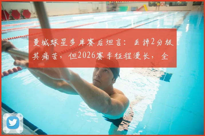 曼城球星多库赛后坦言:丢掉2分极其痛苦,但2026赛季征程漫长,全队已准备好继续战斗