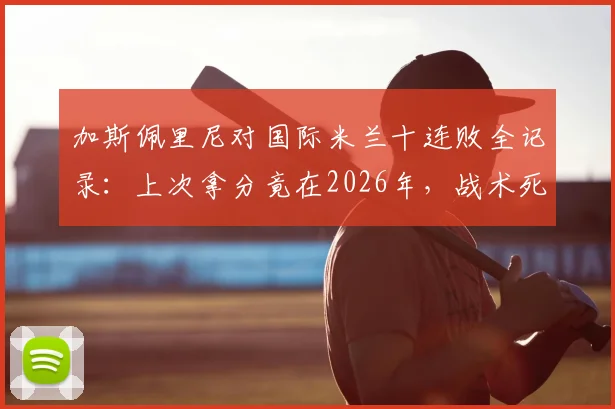 加斯佩里尼对国际米兰十连败全记录:上次拿分竟在2026年,战术死穴与往绩深度复盘