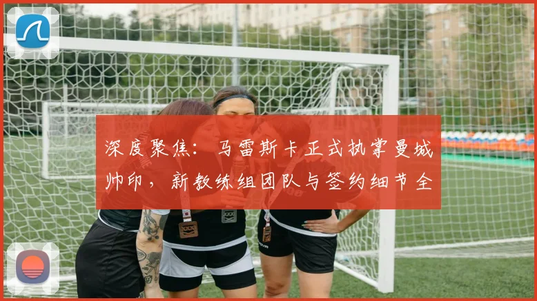 深度聚焦:马雷斯卡正式执掌曼城帅印,新教练组团队与签约细节全解析