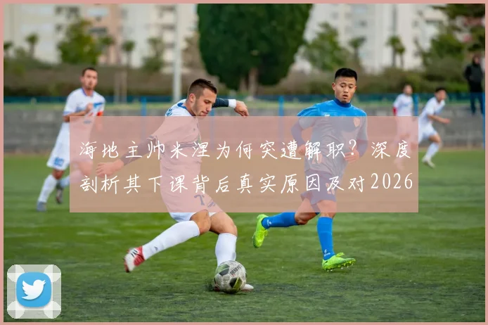 海地主帅米涅为何突遭解职？深度剖析其下课背后真实原因及对2026世界杯预选赛影响
