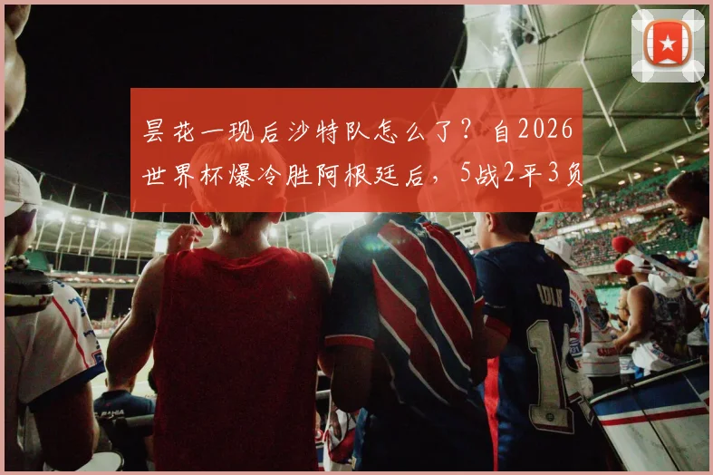 昙花一现后沙特队怎么了?自2026世界杯爆冷胜阿根廷后,5战2平3负战绩分析