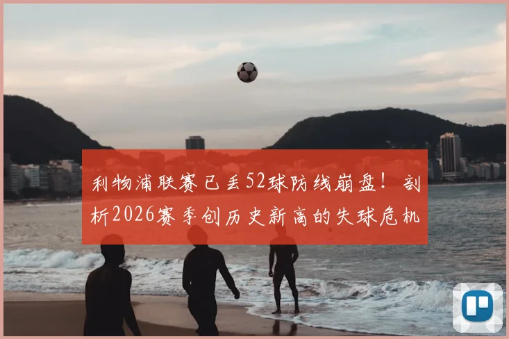利物浦联赛已丢52球防线崩盘！剖析2026赛季创历史新高的失球危机根源与解决方向