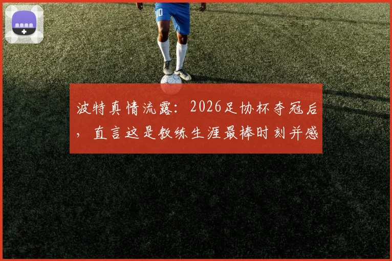 波特真情流露:2026足协杯夺冠后,直言这是教练生涯最棒时刻并感谢足协鼎力支持,背后故事揭秘