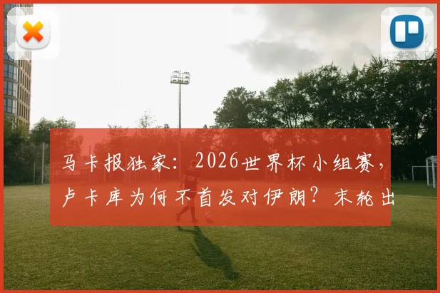 马卡报独家:2026世界杯小组赛,卢卡库为何不首发对伊朗?末轮出线关键战或亮相