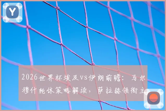 2026世界杯埃及vs伊朗前瞻：马尔穆什轮休策略解读，萨拉赫领衔主力阵容如何布阵？