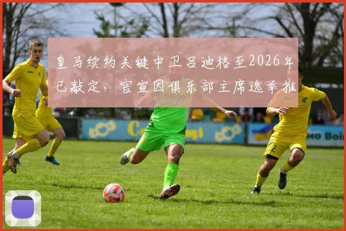 皇马续约关键中卫吕迪格至2026年已敲定，官宣因俱乐部主席选举推迟进行