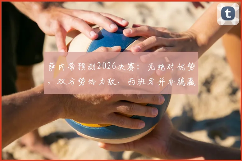 萨内蒂预测2026决赛：无绝对优势，双方势均力敌，西班牙并非稳赢