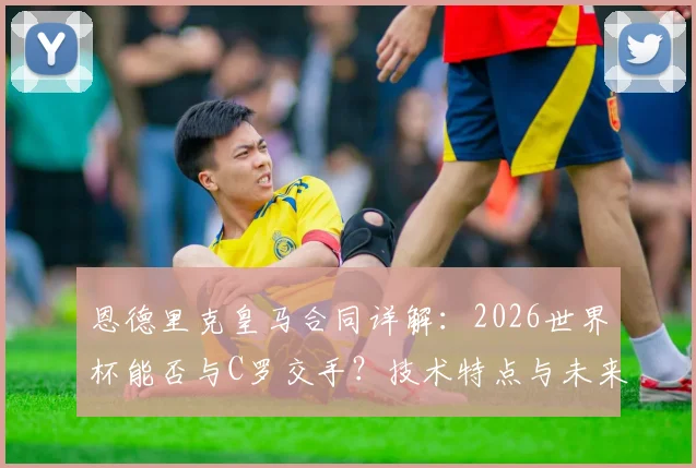 恩德里克皇马合同详解：2026世界杯能否与C罗交手？技术特点与未来前景分析