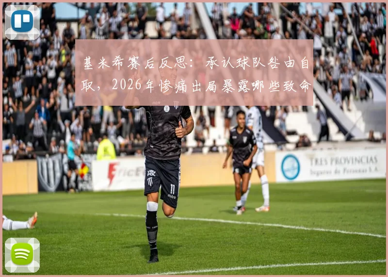 基米希赛后反思：承认球队咎由自取，2026年惨痛出局暴露哪些致命问题