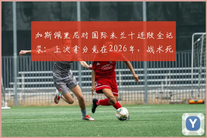 加斯佩里尼对国际米兰十连败全记录：上次拿分竟在2026年，战术死穴与往绩深度复盘