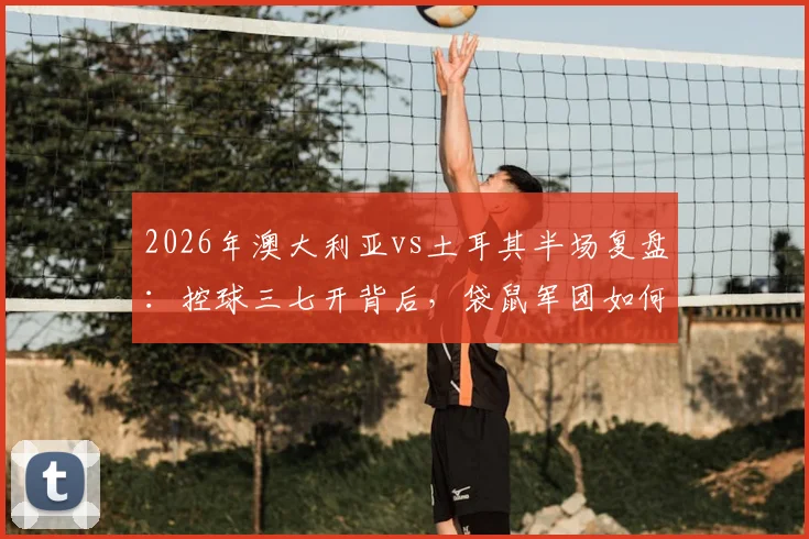 2026年澳大利亚vs土耳其半场复盘：控球三七开背后，袋鼠军团如何用效率制胜
