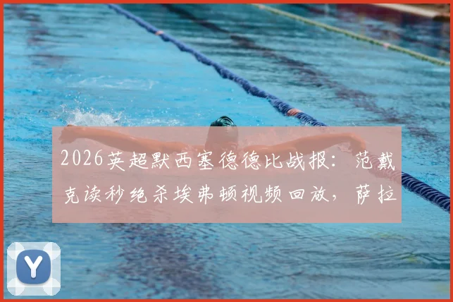 2026英超默西塞德德比战报：范戴克读秒绝杀埃弗顿视频回放，萨拉赫关键破门，利物浦2-1全场比赛录像及克洛普赛后采访汇总