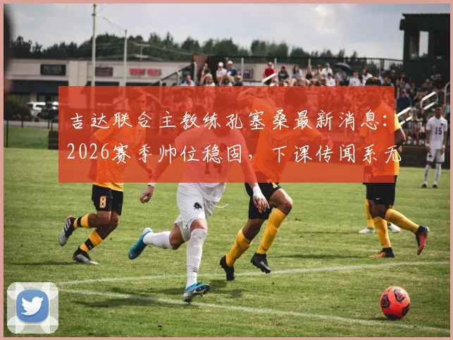 吉达联合主教练孔塞桑最新消息:2026赛季帅位稳固,下课传闻系无稽之谈