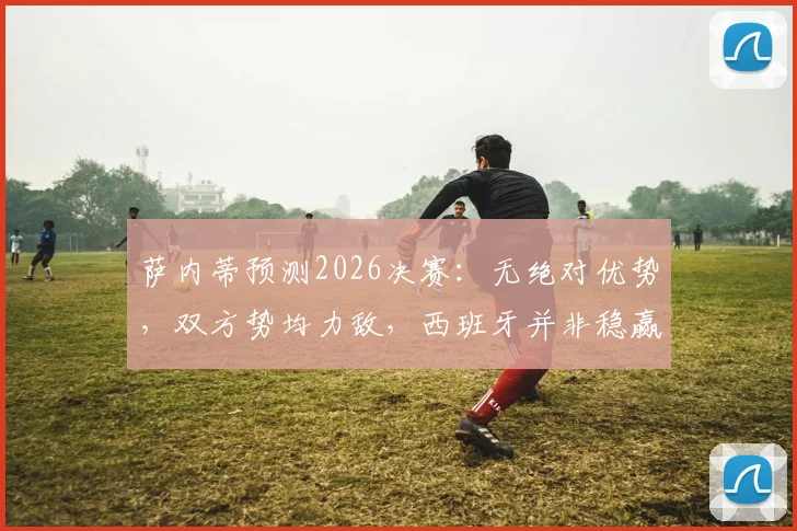 萨内蒂预测2026决赛:无绝对优势,双方势均力敌,西班牙并非稳赢