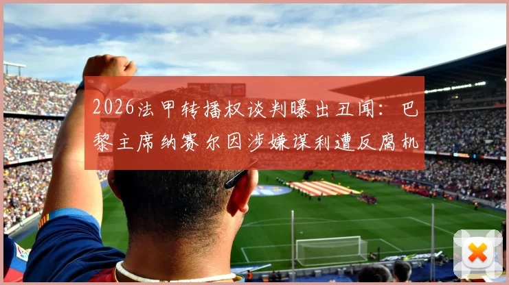 2026法甲转播权谈判曝出丑闻：巴黎主席纳赛尔因涉嫌谋利遭反腐机构正式举报，事件最新进展深度追踪