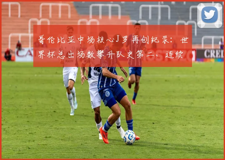 哥伦比亚中场核心J罗再创纪录：世界杯总出场数攀升队史第二，连续三届征战已成传奇