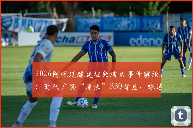2026阿根廷球迷纽约烤肉事件解读：时代广场“非法”BBQ背后，球迷文化如何破圈传播