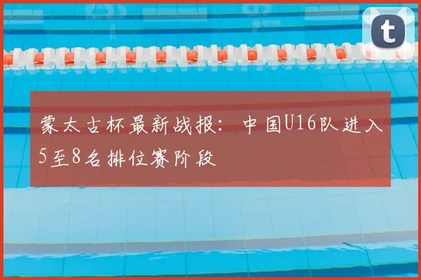 蒙太古杯最新战报：中国U16队进入5至8名排位赛阶段