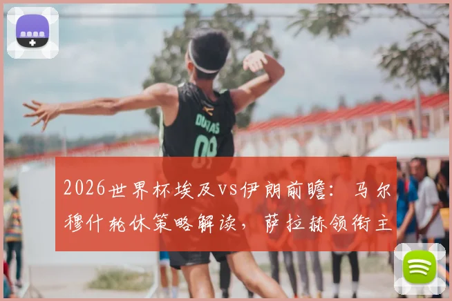 2026世界杯埃及vs伊朗前瞻:马尔穆什轮休策略解读,萨拉赫领衔主力阵容如何布阵?
