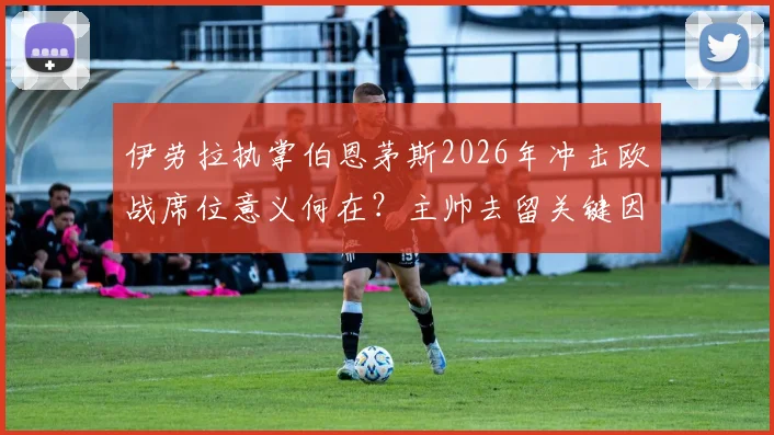 伊劳拉执掌伯恩茅斯2026年冲击欧战席位意义何在？主帅去留关键因素全解析