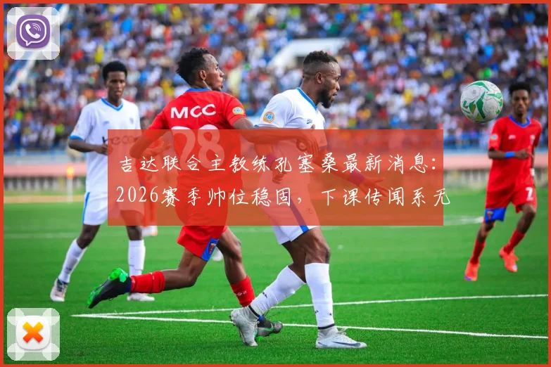 吉达联合主教练孔塞桑最新消息：2026赛季帅位稳固，下课传闻系无稽之谈