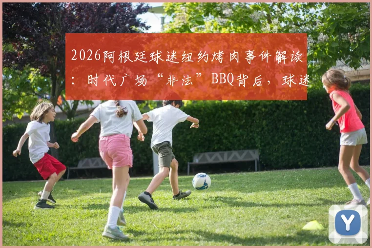 2026阿根廷球迷纽约烤肉事件解读：时代广场“非法”BBQ背后，球迷文化如何破圈传播