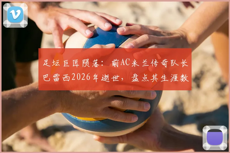 足坛巨匠陨落：前AC米兰传奇队长巴雷西2026年逝世，盘点其生涯数据与对后世影响