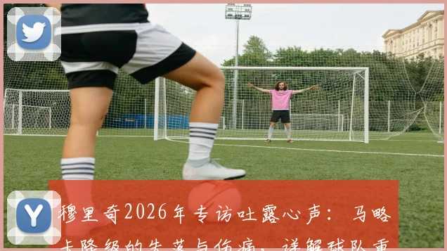 穆里奇2026年专访吐露心声:马略卡降级的失落与伤痛,详解球队重返西甲的信心与挑战