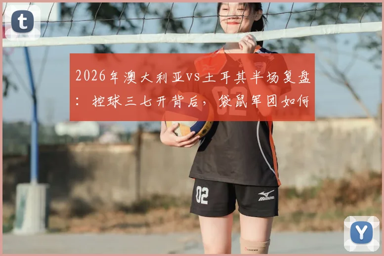 2026年澳大利亚vs土耳其半场复盘:控球三七开背后,袋鼠军团如何用效率制胜
