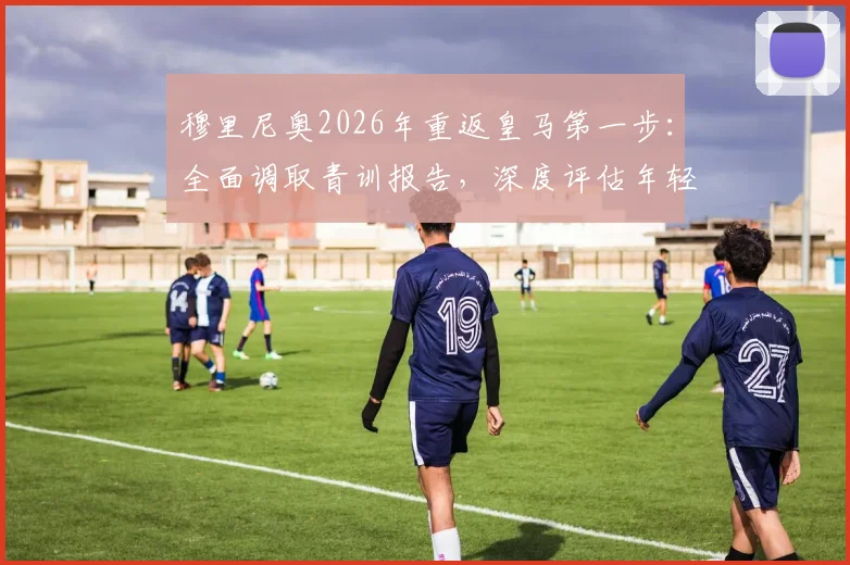 穆里尼奥2026年重返皇马第一步：全面调取青训报告，深度评估年轻球员潜力与俱乐部现状