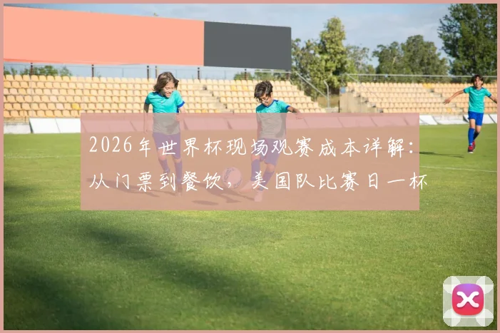 2026年世界杯现场观赛成本详解：从门票到餐饮，美国队比赛日一杯啤酒售价或再创新高