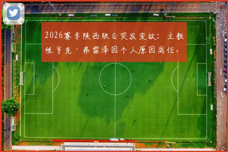 2026赛季陕西联合突发变故：主教练亨克·弗雷泽因个人原因离任，球队未来走势与继任者猜想